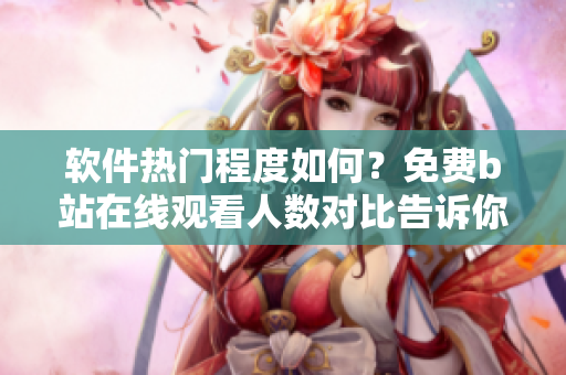軟件熱門(mén)程度如何？免費(fèi)b站在線觀看人數(shù)對(duì)比告訴你！