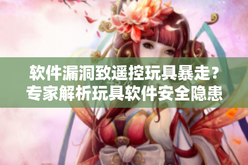 軟件漏洞致遙控玩具暴走？專家解析玩具軟件安全隱患