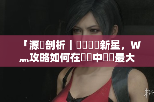 「源碼剖析｜國產(chǎn)軟體新星，W灬攻略如何在開發(fā)中發(fā)揮最大價值？」
