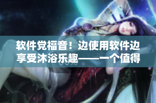 軟件黨福音！邊使用軟件邊享受沐浴樂趣——一個值得嘗試的體驗！