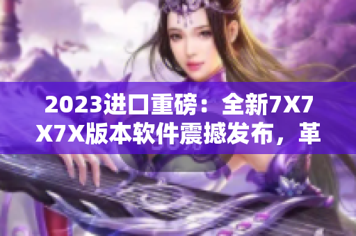 2023進(jìn)口重磅：全新7X7X7X版本軟件震撼發(fā)布，革新用戶體驗(yàn)