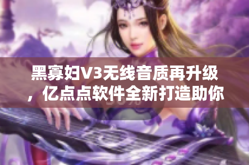 黑寡婦V3無(wú)線音質(zhì)再升級(jí)，億點(diǎn)點(diǎn)軟件全新打造助你聆聽(tīng)細(xì)節(jié)