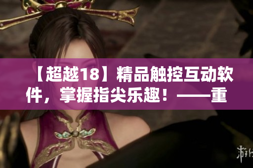 【超越18】精品觸控互動軟件，掌握指尖樂趣！——重磅推薦