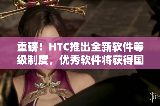 重磅！HTC推出全新軟件等級制度，優(yōu)秀軟件將獲得國精認證！
