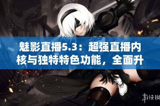 魅影直播5.3：超強直播內(nèi)核與獨特特色功能，全面升級直播體驗