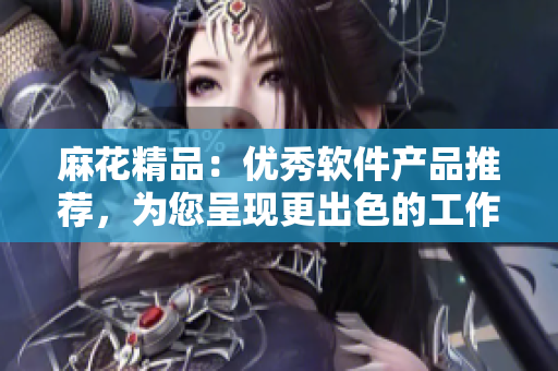 麻花精品：優(yōu)秀軟件產(chǎn)品推薦，為您呈現(xiàn)更出色的工作體驗(yàn)