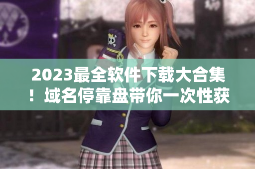 2023最全軟件下載大合集！域名?？勘P帶你一次性獲得所有所需軟件！