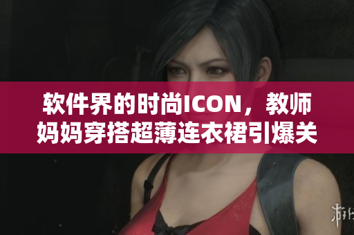 軟件界的時(shí)尚ICON，教師媽媽穿搭超薄連衣裙引爆關(guān)注