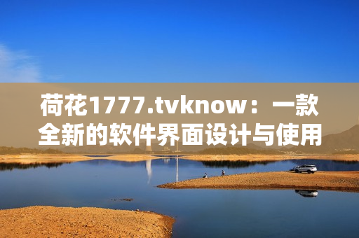 荷花1777.tvknow：一款全新的軟件界面設(shè)計與使用體驗突破！