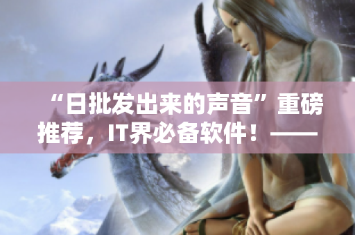 “日批發(fā)出來(lái)的聲音”重磅推薦，IT界必備軟件！——最新版軟件產(chǎn)品上線！