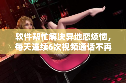 軟件幫忙解決異地戀煩惱，每天連續(xù)6次視頻通話不再是問題！