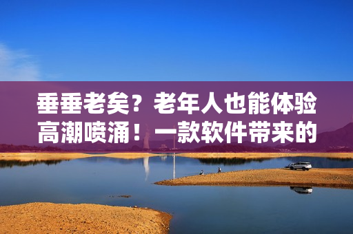 垂垂老矣？老年人也能體驗(yàn)高潮噴涌！一款軟件帶來的驚人效果
