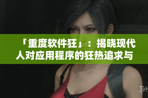 「重度軟件狂」：揭曉現(xiàn)代人對應(yīng)用程序的狂熱追求與掌控欲望