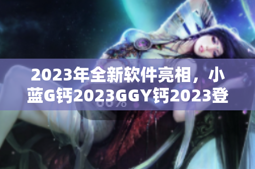 2023年全新軟件亮相，小藍G鈣2023GGY鈣2023登頂行業(yè)巔峰