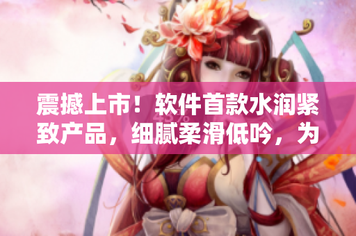 震撼上市！軟件首款水潤緊致產(chǎn)品，細(xì)膩柔滑低吟，為你呈現(xiàn)全新流暢體驗(yàn)