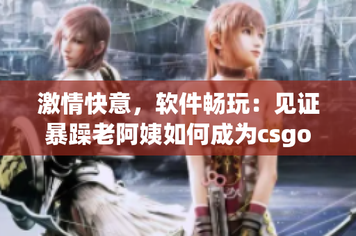 激情快意，軟件暢玩：見證暴躁老阿姨如何成為csgo（軟件）高手！
