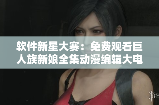 軟件新星大賽：免費(fèi)觀看巨人族新娘全集動(dòng)漫編輯大電影！