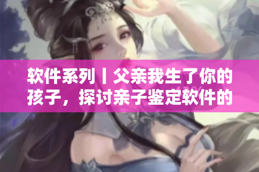 軟件系列丨父親我生了你的孩子，探討親子鑒定軟件的應(yīng)用與價(jià)值