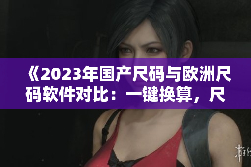 《2023年國產(chǎn)尺碼與歐洲尺碼軟件對比：一鍵換算，尺寸輕松對應》