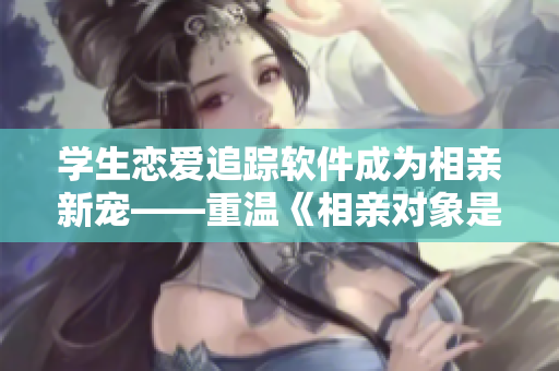 學生戀愛追蹤軟件成為相親新寵——重溫《相親對象是學生》第12集