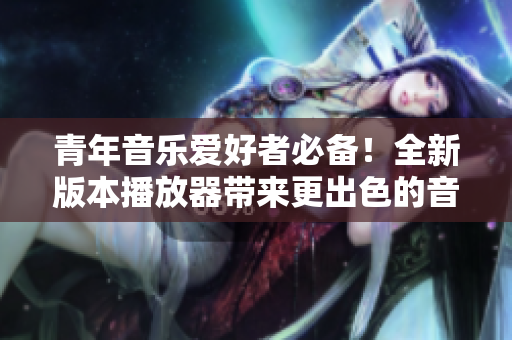 青年音樂(lè)愛(ài)好者必備！全新版本播放器帶來(lái)更出色的音質(zhì)與用戶體驗(yàn)