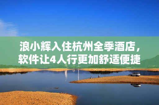浪小輝入住杭州全季酒店，軟件讓4人行更加舒適便捷！