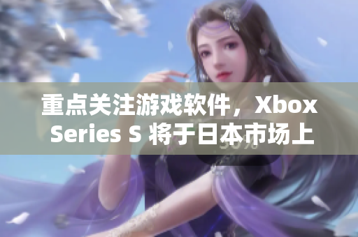 重點(diǎn)關(guān)注游戲軟件，Xbox Series S 將于日本市場(chǎng)上市
