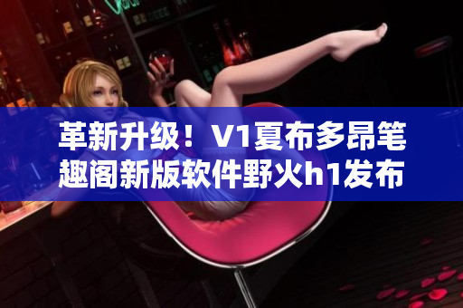 革新升級！V1夏布多昂筆趣閣新版軟件野火h1發(fā)布