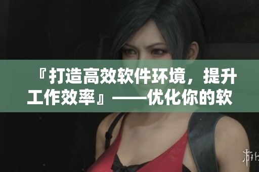 『打造高效軟件環(huán)境，提升工作效率』——優(yōu)化你的軟件設(shè)置從今天開始