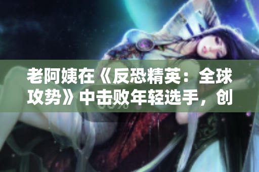 老阿姨在《反恐精英：全球攻勢》中擊敗年輕選手，創(chuàng)造出彩的戰(zhàn)績