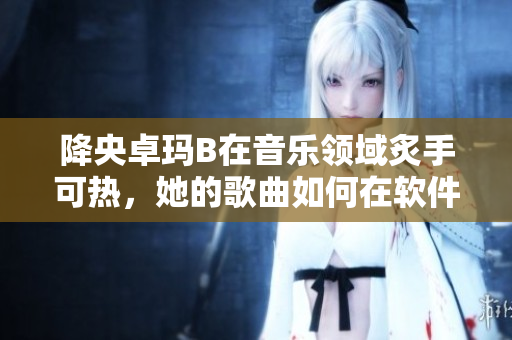 降央卓瑪B在音樂領(lǐng)域炙手可熱，她的歌曲如何在軟件中享受？
