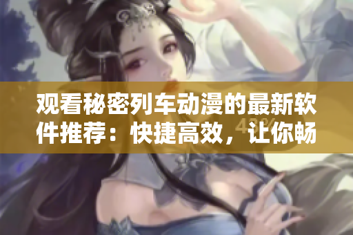 觀看秘密列車動漫的最新軟件推薦：快捷高效，讓你暢享動漫世界！