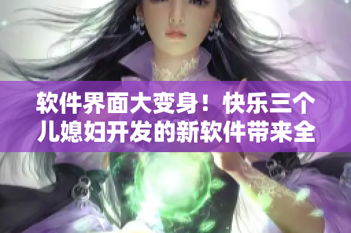 軟件界面大變身！快樂三個(gè)兒媳婦開發(fā)的新軟件帶來全新體驗(yàn)
