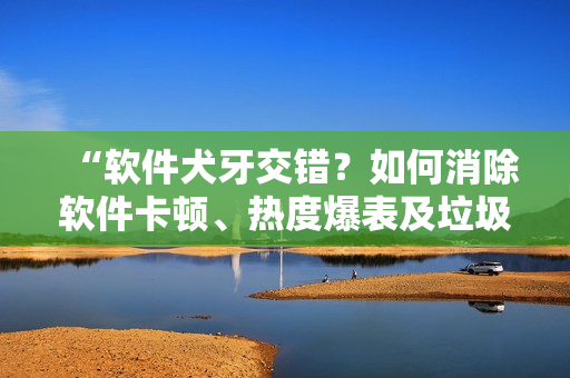 “軟件犬牙交錯(cuò)？如何消除軟件卡頓、熱度爆表及垃圾文件問題”