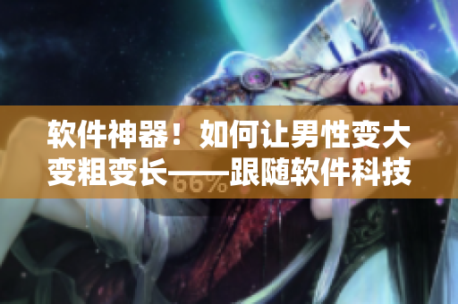 軟件神器！如何讓男性變大變粗變長——跟隨軟件科技開啟新時代