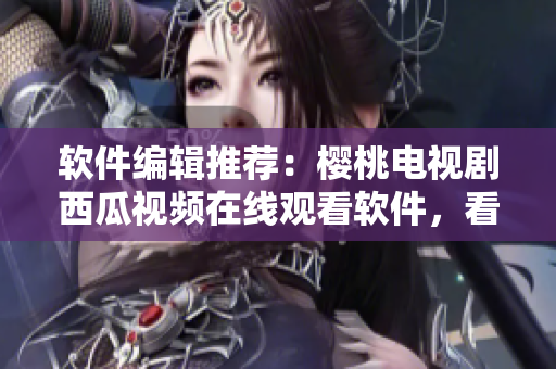 軟件編輯推薦：櫻桃電視劇西瓜視頻在線觀看軟件，看劇不卡頓