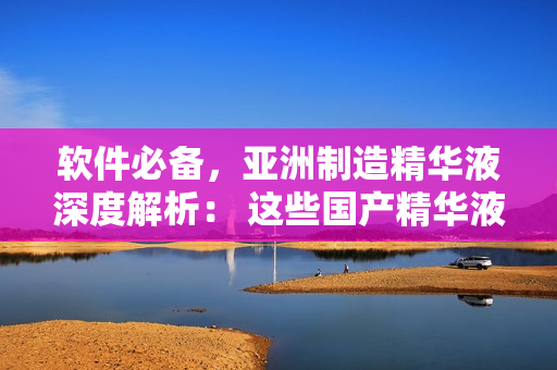 軟件必備，亞洲制造精華液深度解析： 這些國(guó)產(chǎn)精華液值得你擁有！