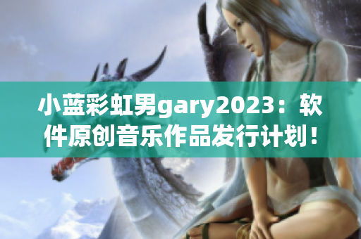 小藍(lán)彩虹男g(shù)ary2023：軟件原創(chuàng)音樂(lè)作品發(fā)行計(jì)劃！
