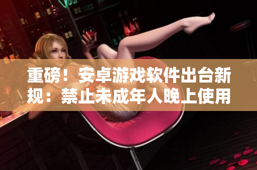 重磅！安卓游戲軟件出臺(tái)新規(guī)：禁止未成年人晚上使用，父母要收緊監(jiān)管！