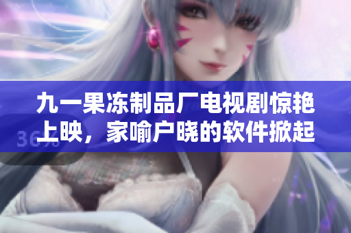九一果凍制品廠電視劇驚艷上映，家喻戶曉的軟件掀起新一輪話題
