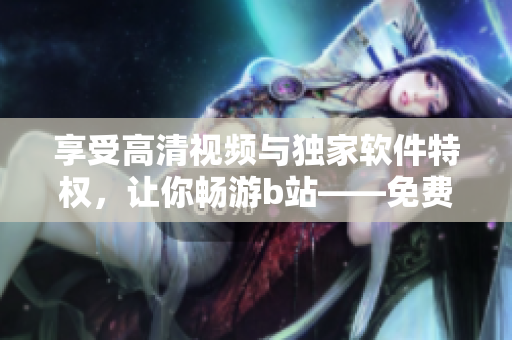 享受高清視頻與獨(dú)家軟件特權(quán)，讓你暢游b站——免費(fèi)進(jìn)入嗶哩嗶哩的優(yōu)點(diǎn)