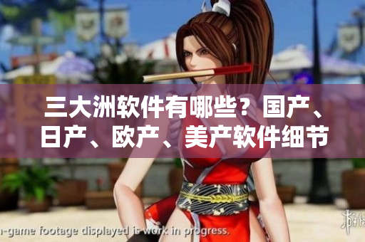 三大洲軟件有哪些？國產(chǎn)、日產(chǎn)、歐產(chǎn)、美產(chǎn)軟件細節(jié)分析！
