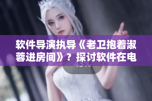 軟件導演執(zhí)導《老衛(wèi)抱著淑蓉進房間》？探討軟件在電影制作中的應用