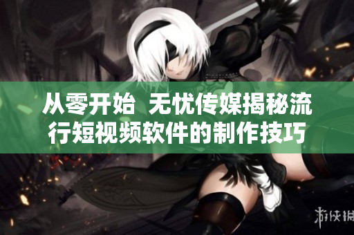 從零開始  無憂傳媒揭秘流行短視頻軟件的制作技巧