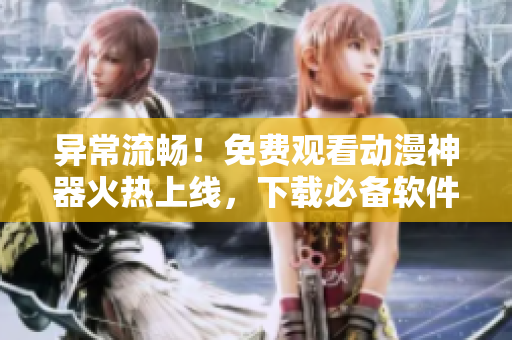 異常流暢！免費觀看動漫神器火熱上線，下載必備軟件推薦