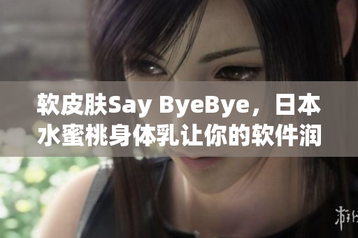軟皮膚Say ByeBye，日本水蜜桃身體乳讓你的軟件潤滑更持久