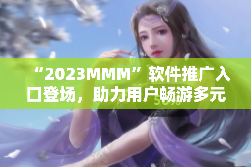 “2023MMM”軟件推廣入口登場，助力用戶暢游多元化互聯(lián)網(wǎng)世界！