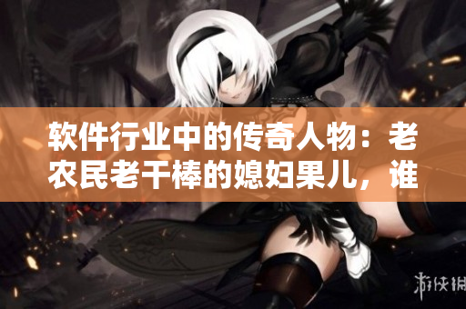 軟件行業(yè)中的傳奇人物：老農(nóng)民老干棒的媳婦果兒，誰是她？