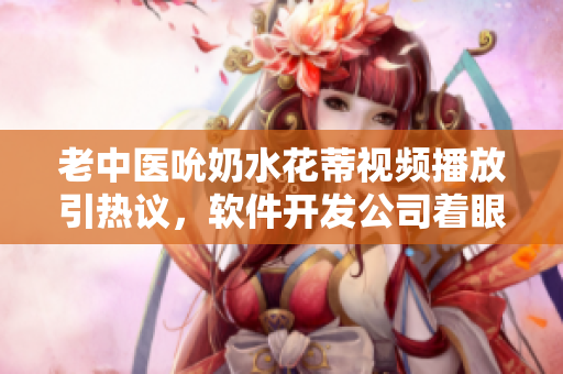 老中醫(yī)吮奶水花蒂視頻播放引熱議，軟件開(kāi)發(fā)公司著眼用戶興趣開(kāi)發(fā)創(chuàng)新功能