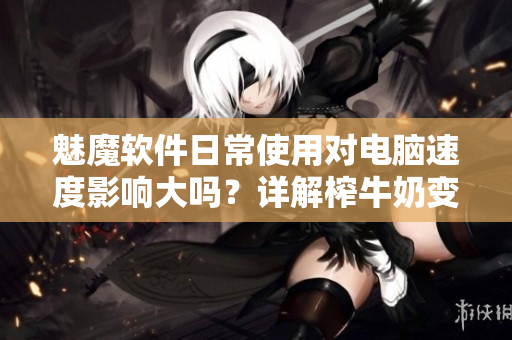 魅魔軟件日常使用對(duì)電腦速度影響大嗎？詳解榨牛奶變白傳聞
